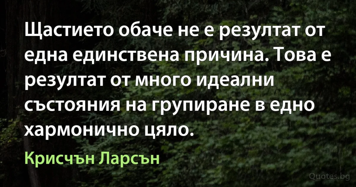 Щастието обаче не е резултат от една единствена причина. Това е резултат от много идеални състояния на групиране в едно хармонично цяло. (Крисчън Ларсън)