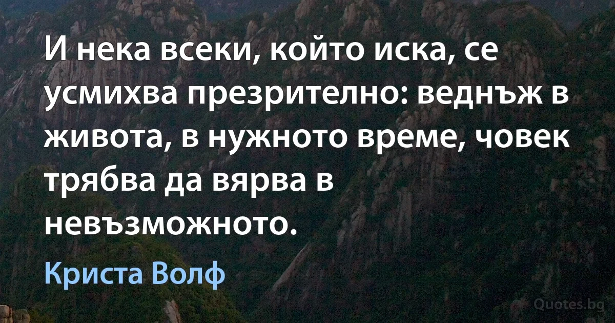 И нека всеки, който иска, се усмихва презрително: веднъж в живота, в нужното време, човек трябва да вярва в невъзможното. (Криста Волф)