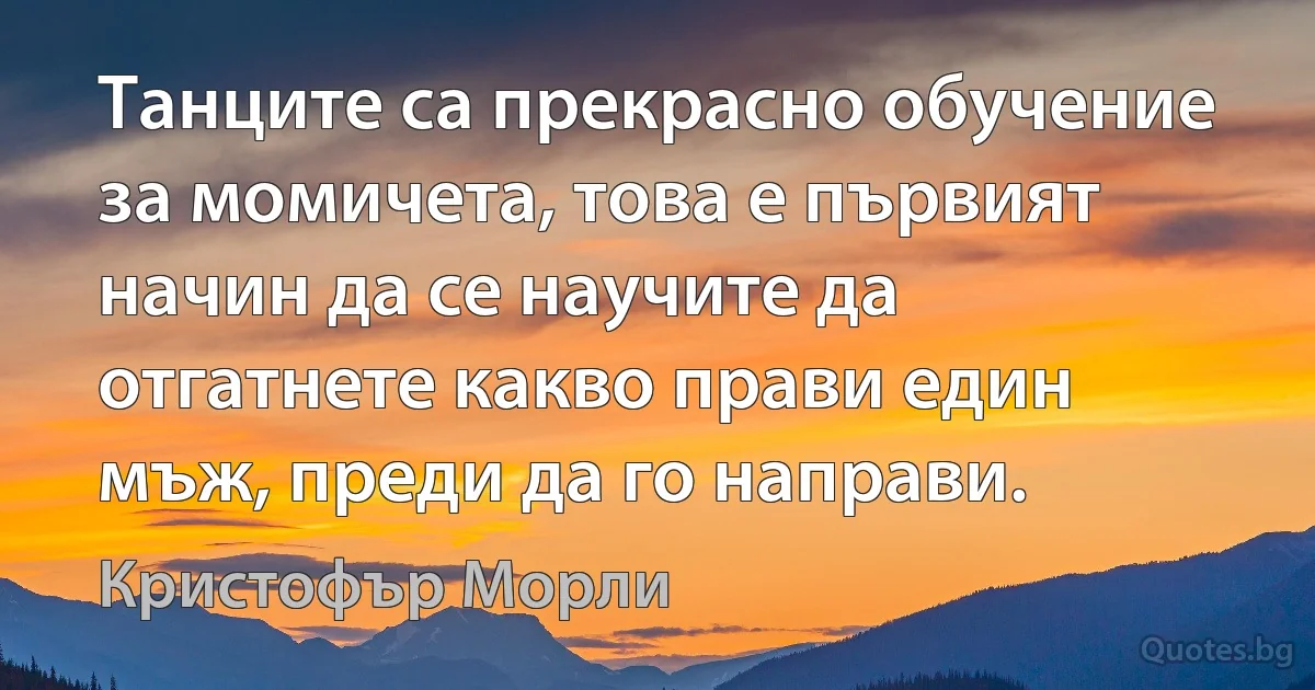 Танците са прекрасно обучение за момичета, това е първият начин да се научите да отгатнете какво прави един мъж, преди да го направи. (Кристофър Морли)