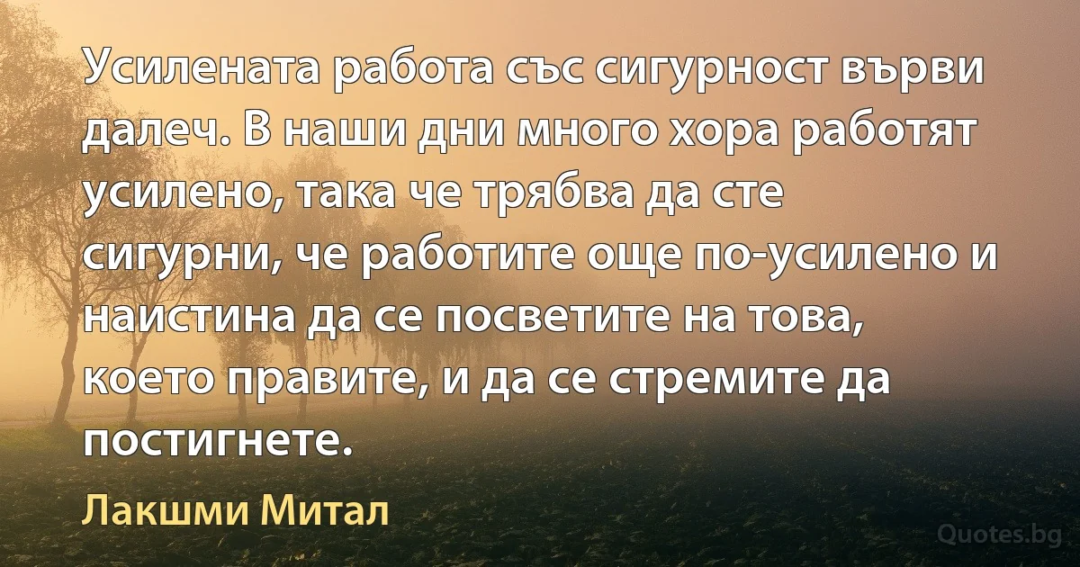 Усилената работа със сигурност върви далеч. В наши дни много хора работят усилено, така че трябва да сте сигурни, че работите още по-усилено и наистина да се посветите на това, което правите, и да се стремите да постигнете. (Лакшми Митал)