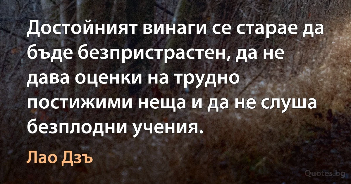 Достойният винаги се старае да бъде безпристрастен, да не дава оценки на трудно постижими неща и да не слуша безплодни учения. (Лао Дзъ)