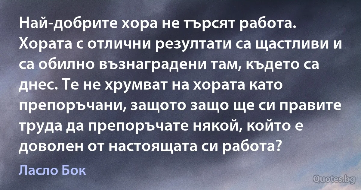 Най-добрите хора не търсят работа. Хората с отлични резултати са щастливи и са обилно възнаградени там, където са днес. Те не хрумват на хората като препоръчани, защото защо ще си правите труда да препоръчате някой, който е доволен от настоящата си работа? (Ласло Бок)