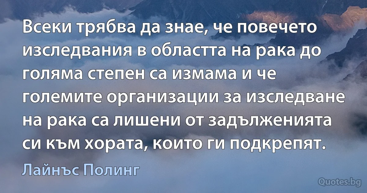 Всеки трябва да знае, че повечето изследвания в областта на рака до голяма степен са измама и че големите организации за изследване на рака са лишени от задълженията си към хората, които ги подкрепят. (Лайнъс Полинг)