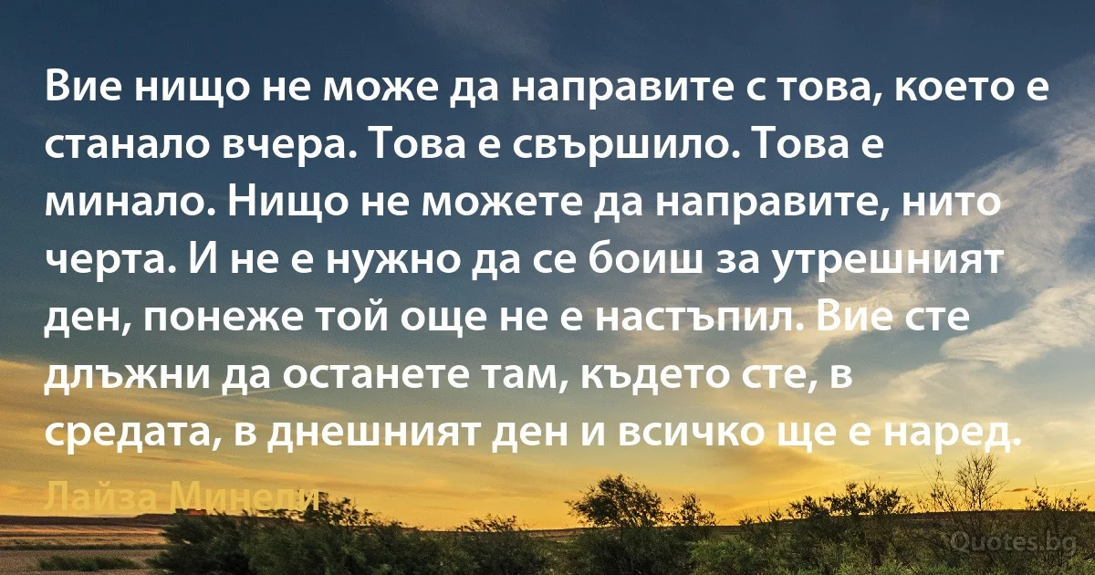 Вие нищо не може да направите с това, което е станало вчера. Това е свършило. Това е минало. Нищо не можете да направите, нито черта. И не е нужно да се боиш за утрешният ден, понеже той още не е настъпил. Вие сте длъжни да останете там, където сте, в средата, в днешният ден и всичко ще е наред. (Лайза Минели)