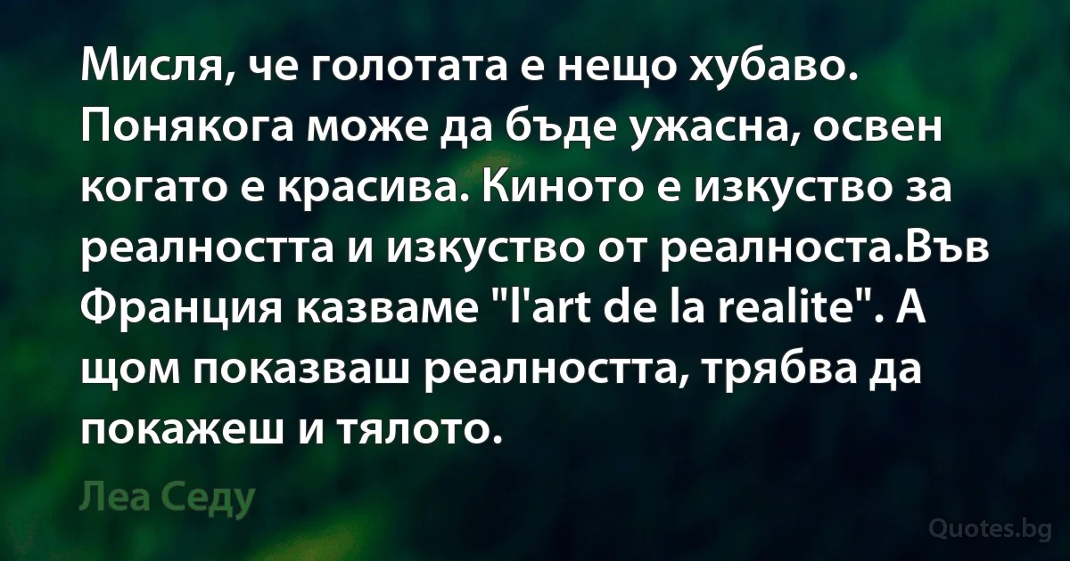 Мисля, че голотата е нещо хубаво. Понякога може да бъде ужасна, освен когато е красива. Киното е изкуство за реалността и изкуство от реалноста.Във Франция казваме "l'art de la realite". А щом показваш реалността, трябва да покажеш и тялото. (Леа Седу)