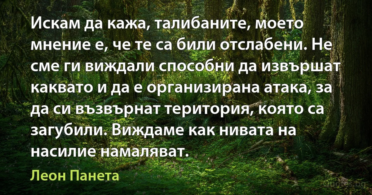 Искам да кажа, талибаните, моето мнение е, че те са били отслабени. Не сме ги виждали способни да извършат каквато и да е организирана атака, за да си възвърнат територия, която са загубили. Виждаме как нивата на насилие намаляват. (Леон Панета)