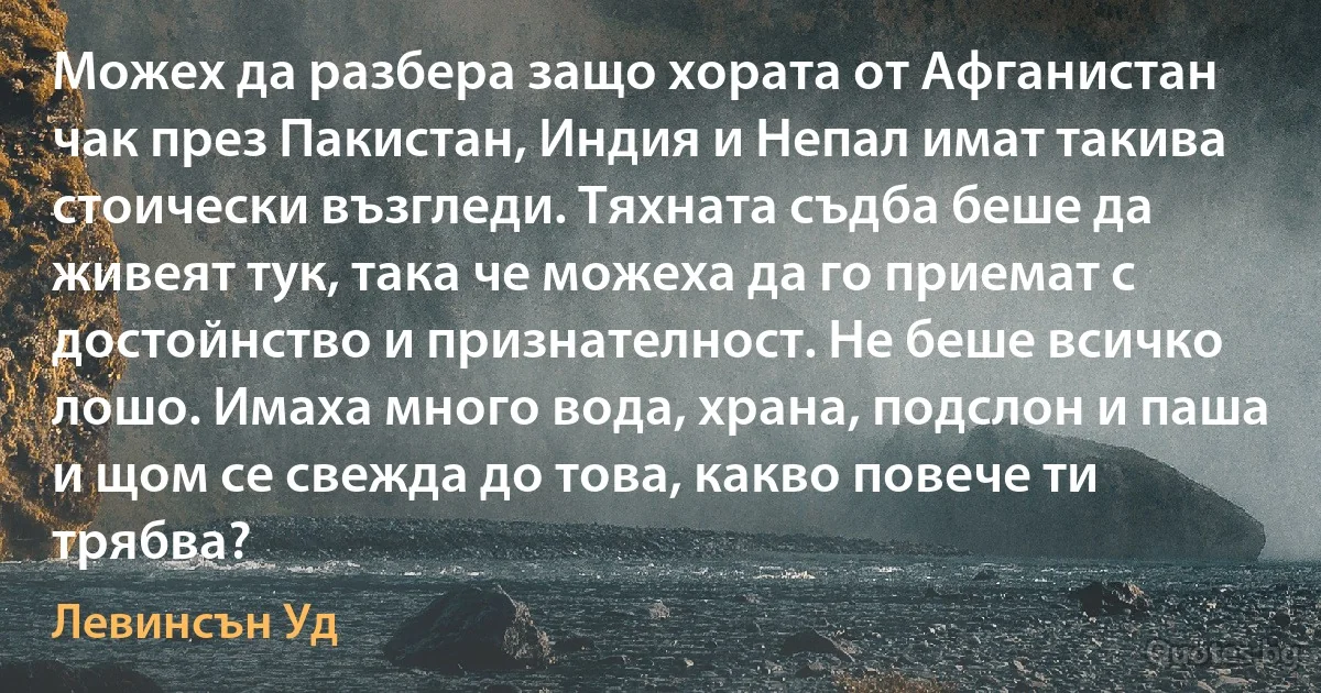 Можех да разбера защо хората от Афганистан чак през Пакистан, Индия и Непал имат такива стоически възгледи. Тяхната съдба беше да живеят тук, така че можеха да го приемат с достойнство и признателност. Не беше всичко лошо. Имаха много вода, храна, подслон и паша и щом се свежда до това, какво повече ти трябва? (Левинсън Уд)