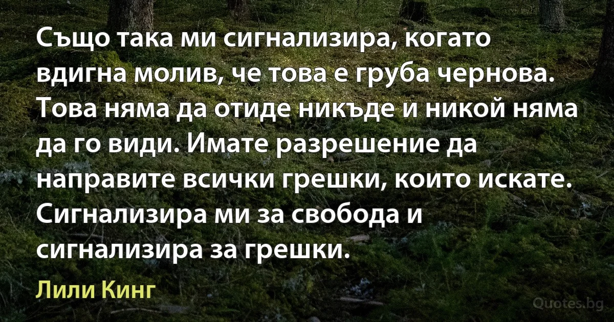 Също така ми сигнализира, когато вдигна молив, че това е груба чернова. Това няма да отиде никъде и никой няма да го види. Имате разрешение да направите всички грешки, които искате. Сигнализира ми за свобода и сигнализира за грешки. (Лили Кинг)