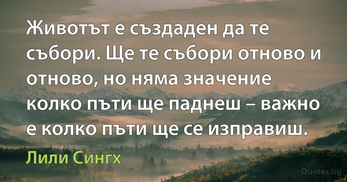 Животът е създаден да те събори. Ще те събори отново и отново, но няма значение колко пъти ще паднеш – важно е колко пъти ще се изправиш. (Лили Сингх)