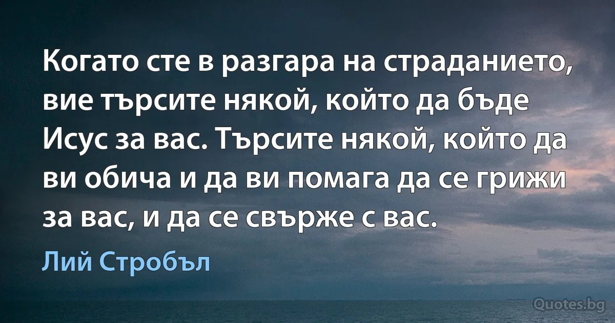 Когато сте в разгара на страданието, вие търсите някой, който да бъде Исус за вас. Търсите някой, който да ви обича и да ви помага да се грижи за вас, и да се свърже с вас. (Лий Стробъл)