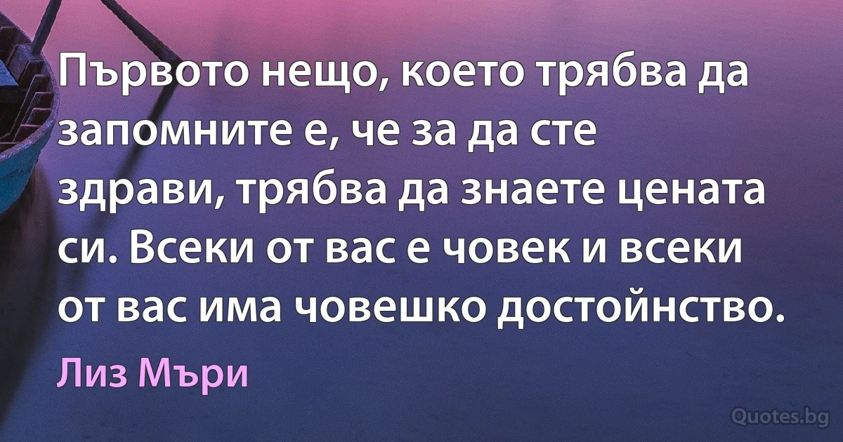 Първото нещо, което трябва да запомните е, че за да сте здрави, трябва да знаете цената си. Всеки от вас е човек и всеки от вас има човешко достойнство. (Лиз Мъри)