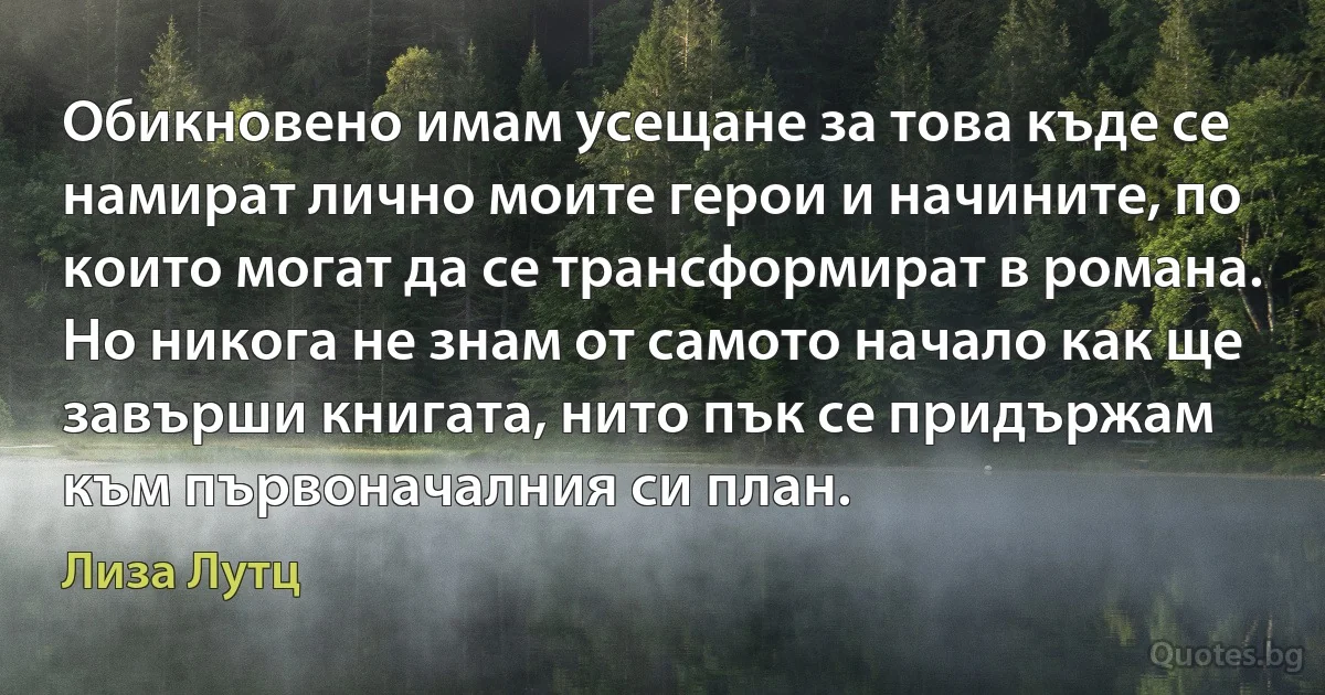 Обикновено имам усещане за това къде се намират лично моите герои и начините, по които могат да се трансформират в романа. Но никога не знам от самото начало как ще завърши книгата, нито пък се придържам към първоначалния си план. (Лиза Лутц)