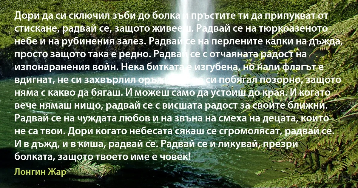 Дори да си сключил зъби до болка и пръстите ти да припукват от стискане, радвай се, защото живееш. Радвай се на тюркоазеното небе и на рубинения залез. Радвай се на перлените капки на дъжда, просто защото така е редно. Радвай се с отчаяната радост на изпонаранения войн. Нека битката е изгубена, но нали флагът е вдигнат, не си захвърлил оръжието, не си побягал позорно, защото няма с какво да бягаш. И можеш само да устоиш до края. И когато вече нямаш нищо, радвай се с висшата радост за своите ближни. Радвай се на чуждата любов и на звъна на смеха на децата, които не са твои. Дори когато небесата сякаш се сгромолясат, радвай се. И в дъжд, и в киша, радвай се. Радвай се и ликувай, презри болката, защото твоето име е човек! (Лонгин Жар)