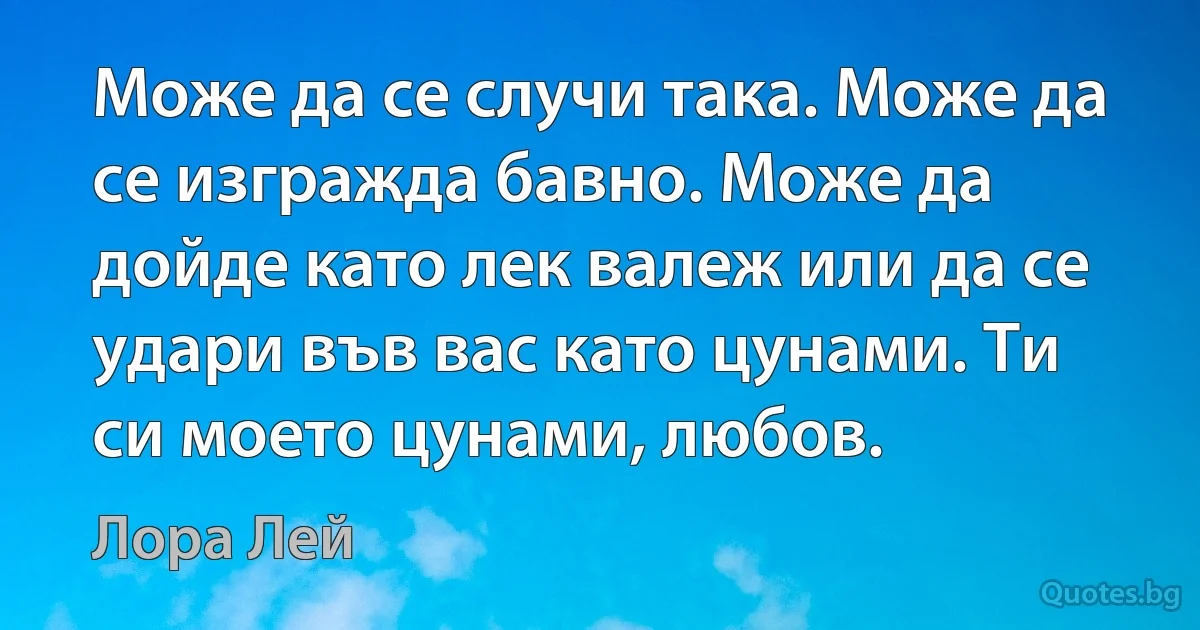 Може да се случи така. Може да се изгражда бавно. Може да дойде като лек валеж или да се удари във вас като цунами. Ти си моето цунами, любов. (Лора Лей)