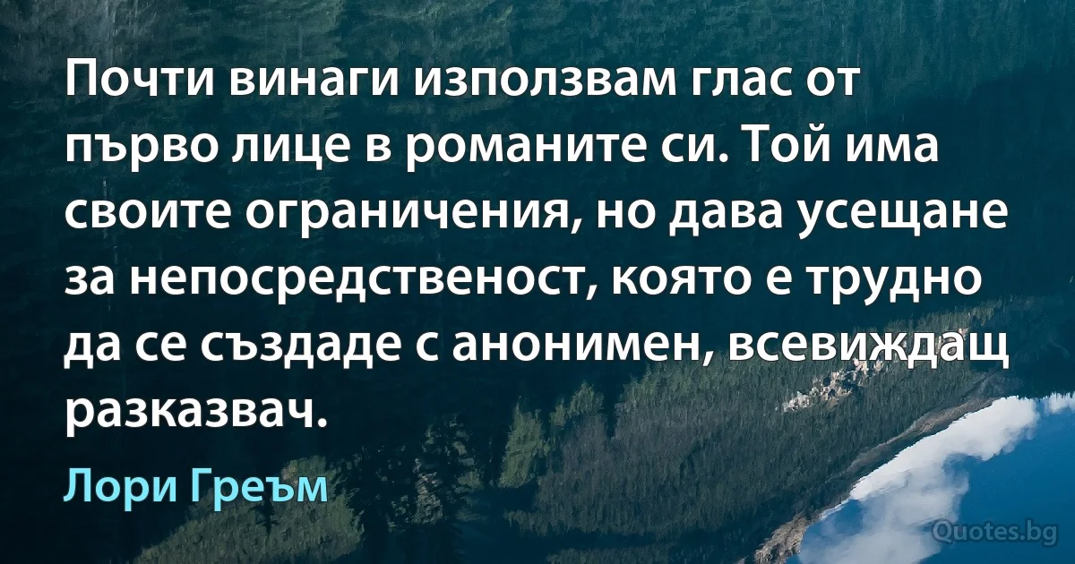 Почти винаги използвам глас от първо лице в романите си. Той има своите ограничения, но дава усещане за непосредственост, която е трудно да се създаде с анонимен, всевиждащ разказвач. (Лори Греъм)