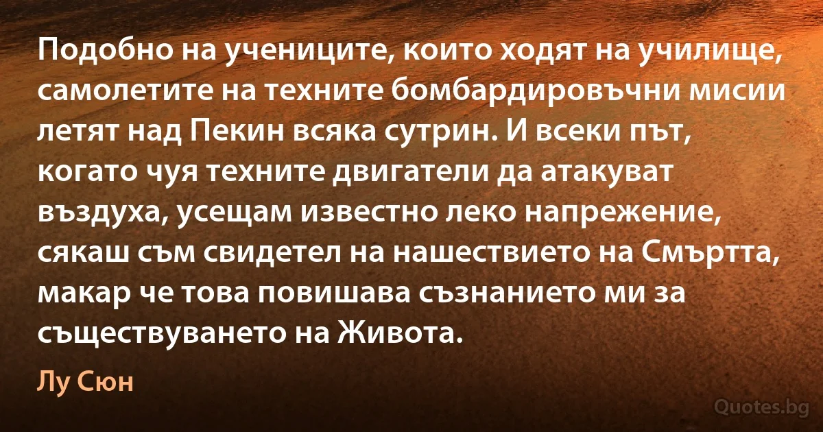 Подобно на учениците, които ходят на училище, самолетите на техните бомбардировъчни мисии летят над Пекин всяка сутрин. И всеки път, когато чуя техните двигатели да атакуват въздуха, усещам известно леко напрежение, сякаш съм свидетел на нашествието на Смъртта, макар че това повишава съзнанието ми за съществуването на Живота. (Лу Сюн)