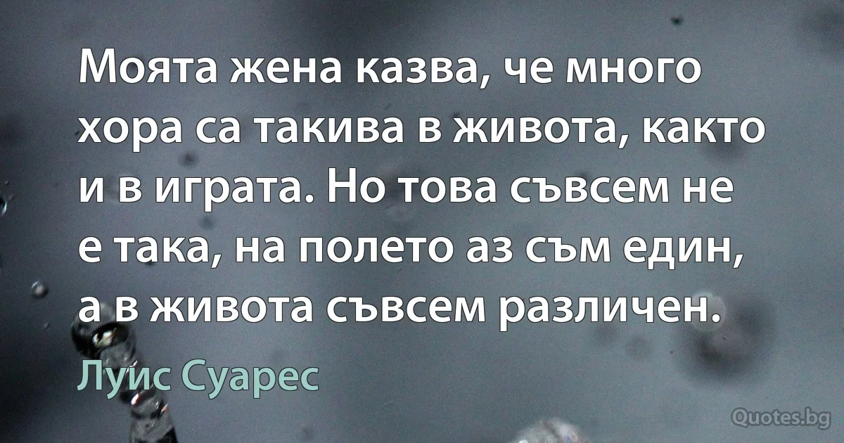 Моята жена казва, че много хора са такива в живота, както и в играта. Но това съвсем не е така, на полето аз съм един, а в живота съвсем различен. (Луис Суарес)