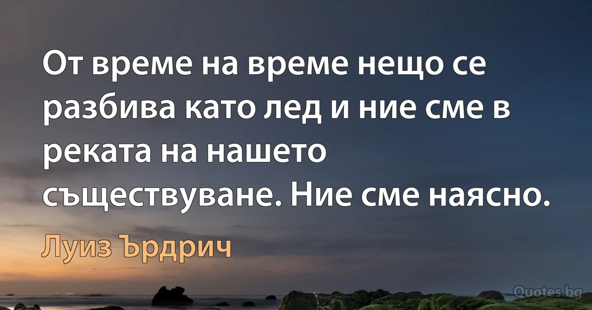 От време на време нещо се разбива като лед и ние сме в реката на нашето съществуване. Ние сме наясно. (Луиз Ърдрич)