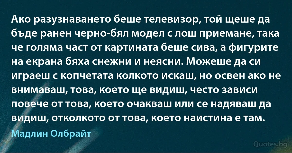 Ако разузнаването беше телевизор, той щеше да бъде ранен черно-бял модел с лош приемане, така че голяма част от картината беше сива, а фигурите на екрана бяха снежни и неясни. Можеше да си играеш с копчетата колкото искаш, но освен ако не внимаваш, това, което ще видиш, често зависи повече от това, което очакваш или се надяваш да видиш, отколкото от това, което наистина е там. (Мадлин Олбрайт)