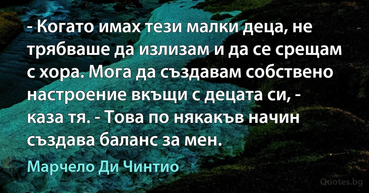 - Когато имах тези малки деца, не трябваше да излизам и да се срещам с хора. Мога да създавам собствено настроение вкъщи с децата си, - каза тя. - Това по някакъв начин създава баланс за мен. (Марчело Ди Чинтио)