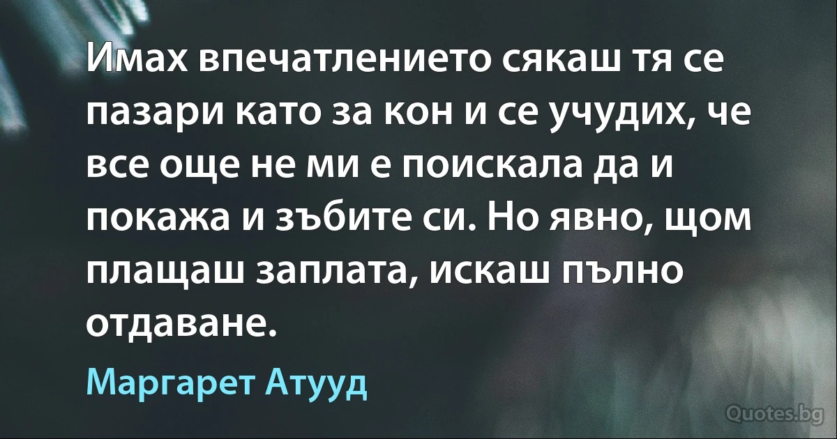 Имах впечатлението сякаш тя се пазари като за кон и се учудих, че все още не ми е поискала да и покажа и зъбите си. Но явно, щом плащаш заплата, искаш пълно отдаване. (Маргарет Атууд)