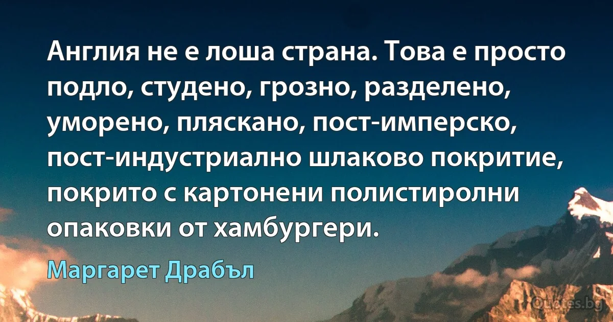 Англия не е лоша страна. Това е просто подло, студено, грозно, разделено, уморено, пляскано, пост-имперско, пост-индустриално шлаково покритие, покрито с картонени полистиролни опаковки от хамбургери. (Маргарет Драбъл)