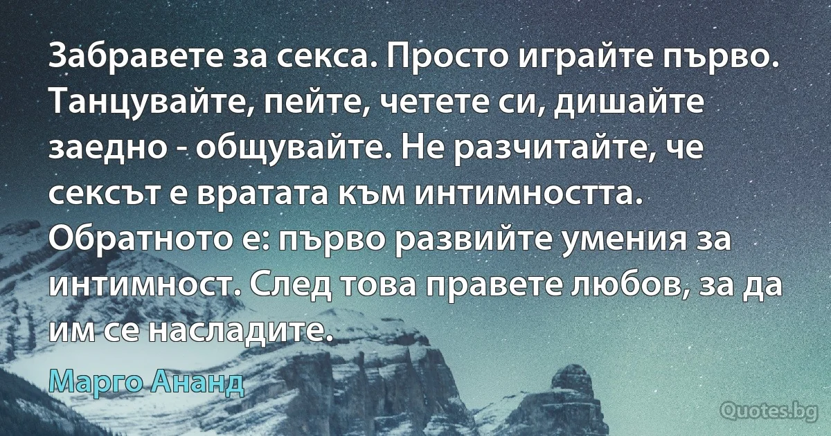 Забравете за секса. Просто играйте първо. Танцувайте, пейте, четете си, дишайте заедно - общувайте. Не разчитайте, че сексът е вратата към интимността. Обратното е: първо развийте умения за интимност. След това правете любов, за да им се насладите. (Марго Ананд)