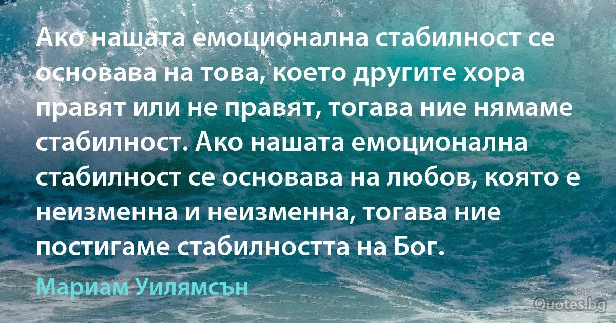 Ако нашата емоционална стабилност се основава на това, което другите хора правят или не правят, тогава ние нямаме стабилност. Ако нашата емоционална стабилност се основава на любов, която е неизменна и неизменна, тогава ние постигаме стабилността на Бог. (Мариам Уилямсън)