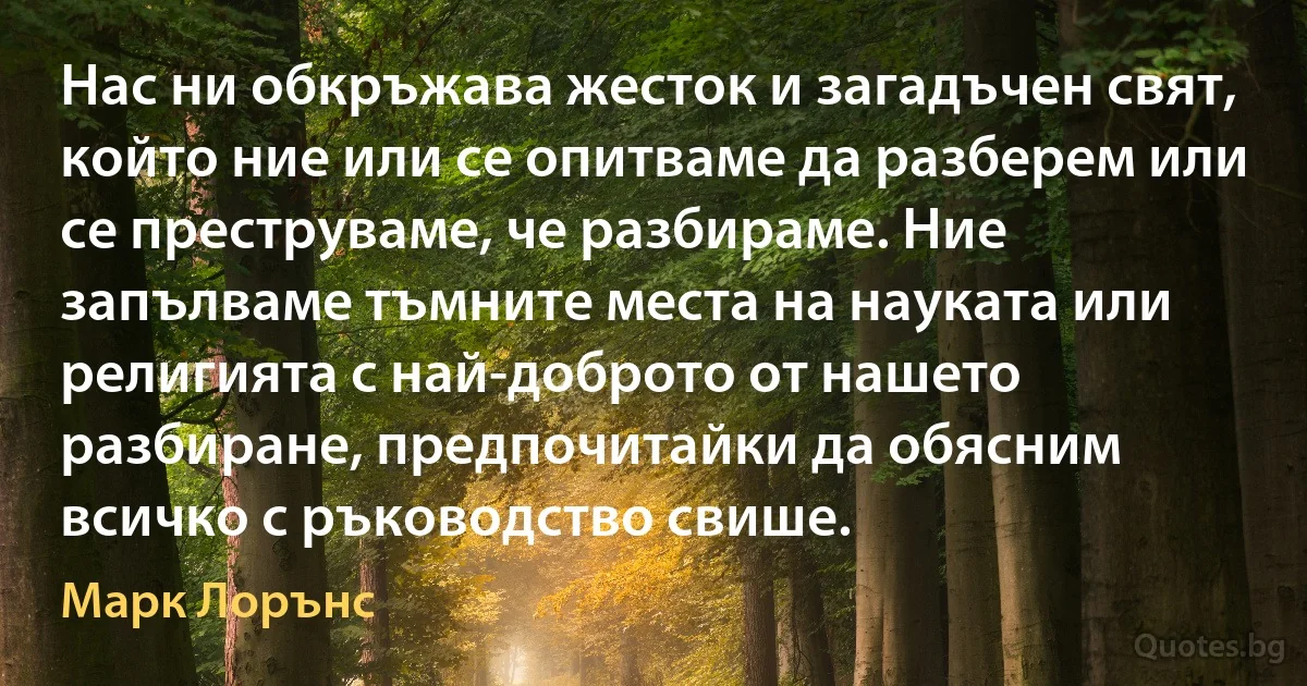 Нас ни обкръжава жесток и загадъчен свят, който ние или се опитваме да разберем или се преструваме, че разбираме. Ние запълваме тъмните места на науката или религията с най-доброто от нашето разбиране, предпочитайки да обясним всичко с ръководство свише. (Марк Лорънс)