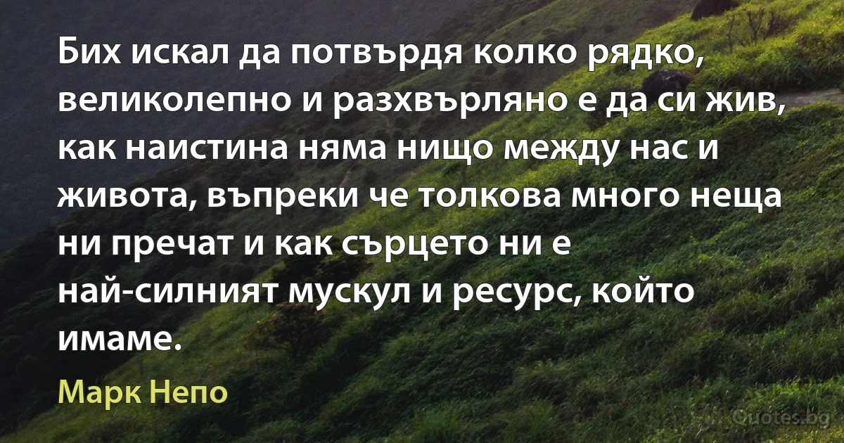 Бих искал да потвърдя колко рядко, великолепно и разхвърляно е да си жив, как наистина няма нищо между нас и живота, въпреки че толкова много неща ни пречат и как сърцето ни е най-силният мускул и ресурс, който имаме. (Марк Непо)