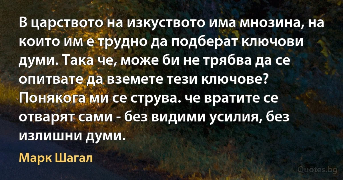 В царството на изкуството има мнозина, на които им е трудно да подберат ключови думи. Така че, може би не трябва да се опитвате да вземете тези ключове? Понякога ми се струва. че вратите се отварят сами - без видими усилия, без излишни думи. (Марк Шагал)