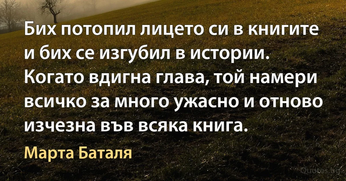 Бих потопил лицето си в книгите и бих се изгубил в истории. Когато вдигна глава, той намери всичко за много ужасно и отново изчезна във всяка книга. (Марта Баталя)