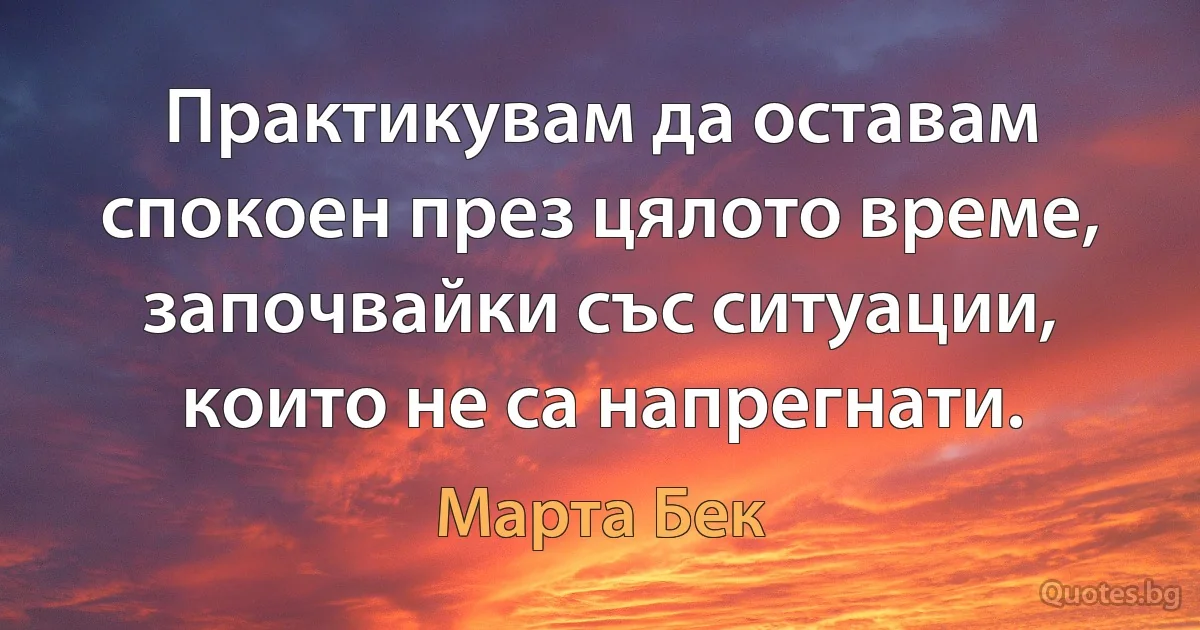 Практикувам да оставам спокоен през цялото време, започвайки със ситуации, които не са напрегнати. (Марта Бек)