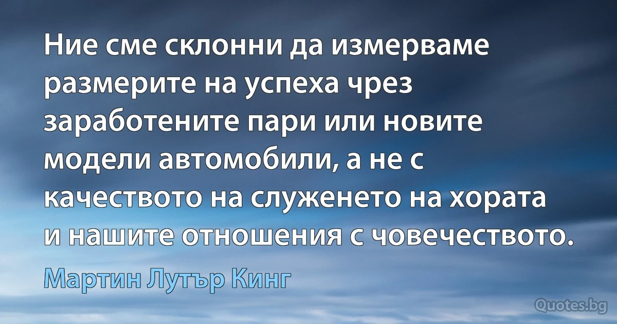 Ние сме склонни да измерваме размерите на успеха чрез заработените пари или новите модели автомобили, а не с качеството на служенето на хората и нашите отношения с човечеството. (Мартин Лутър Кинг)