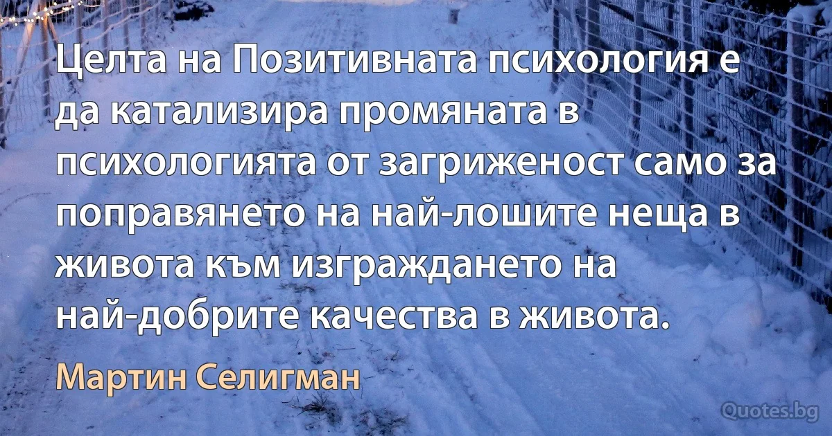 Целта на Позитивната психология е да катализира промяната в психологията от загриженост само за поправянето на най-лошите неща в живота към изграждането на най-добрите качества в живота. (Мартин Селигман)