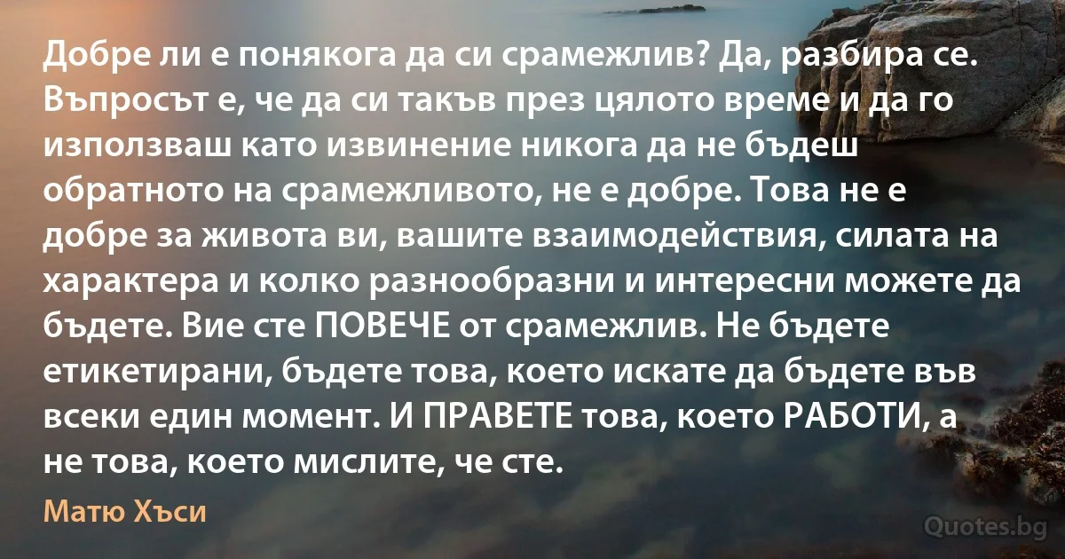 Добре ли е понякога да си срамежлив? Да, разбира се. Въпросът е, че да си такъв през цялото време и да го използваш като извинение никога да не бъдеш обратното на срамежливото, не е добре. Това не е добре за живота ви, вашите взаимодействия, силата на характера и колко разнообразни и интересни можете да бъдете. Вие сте ПОВЕЧЕ от срамежлив. Не бъдете етикетирани, бъдете това, което искате да бъдете във всеки един момент. И ПРАВЕТЕ това, което РАБОТИ, а не това, което мислите, че сте. (Матю Хъси)