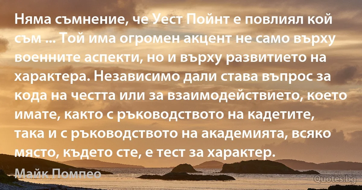 Няма съмнение, че Уест Пойнт е повлиял кой съм ... Той има огромен акцент не само върху военните аспекти, но и върху развитието на характера. Независимо дали става въпрос за кода на честта или за взаимодействието, което имате, както с ръководството на кадетите, така и с ръководството на академията, всяко място, където сте, е тест за характер. (Майк Помпео)