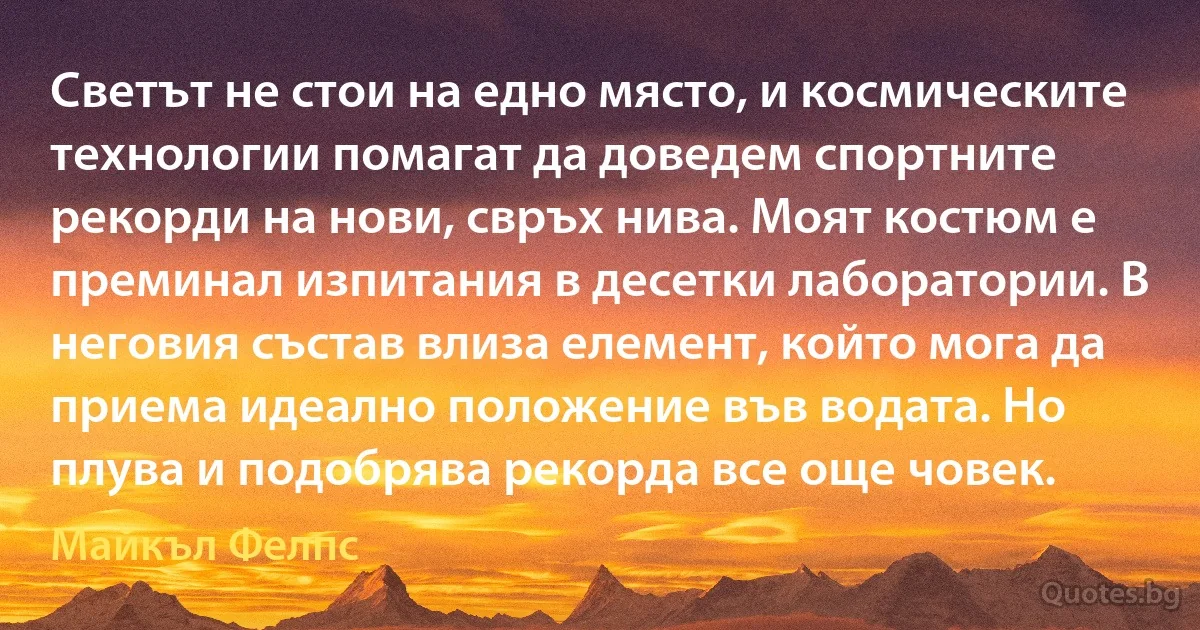 Светът не стои на едно място, и космическите технологии помагат да доведем спортните рекорди на нови, свръх нива. Моят костюм е преминал изпитания в десетки лаборатории. В неговия състав влиза елемент, който мога да приема идеално положение във водата. Но плува и подобрява рекорда все още човек. (Майкъл Фелпс)