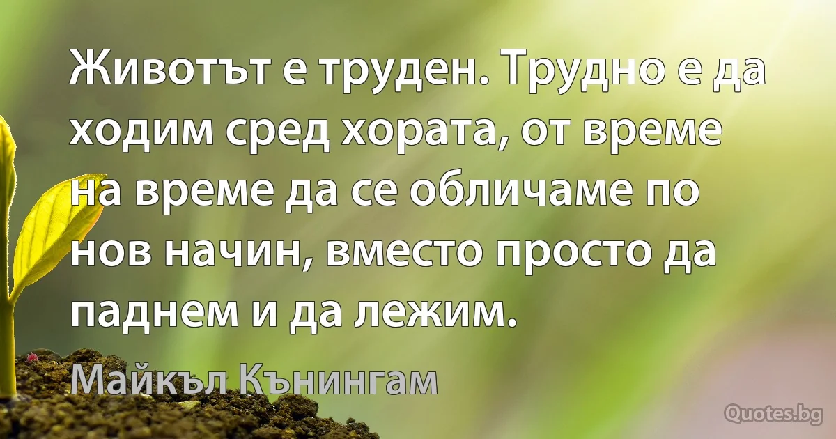 Животът е труден. Трудно е да ходим сред хората, от време на време да се обличаме по нов начин, вместо просто да паднем и да лежим. (Майкъл Кънингам)