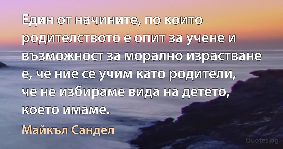 Един от начините, по които родителството е опит за учене и възможност за морално израстване е, че ние се учим като родители, че не избираме вида на детето, което имаме. (Майкъл Сандел)