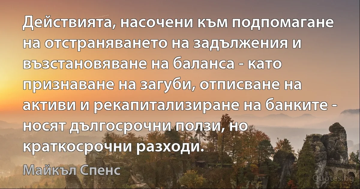 Действията, насочени към подпомагане на отстраняването на задължения и възстановяване на баланса - като признаване на загуби, отписване на активи и рекапитализиране на банките - носят дългосрочни ползи, но краткосрочни разходи. (Майкъл Спенс)