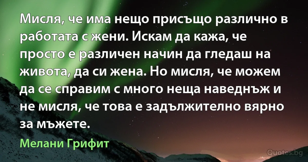 Мисля, че има нещо присъщо различно в работата с жени. Искам да кажа, че просто е различен начин да гледаш на живота, да си жена. Но мисля, че можем да се справим с много неща наведнъж и не мисля, че това е задължително вярно за мъжете. (Мелани Грифит)