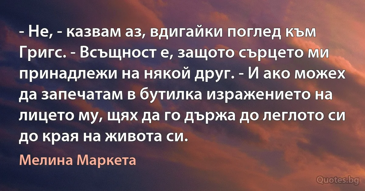 - Не, - казвам аз, вдигайки поглед към Григс. - Всъщност е, защото сърцето ми принадлежи на някой друг. - И ако можех да запечатам в бутилка изражението на лицето му, щях да го държа до леглото си до края на живота си. (Мелина Маркета)