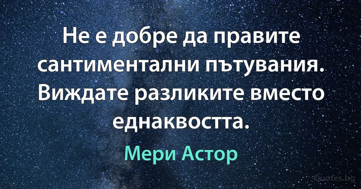 Не е добре да правите сантиментални пътувания. Виждате разликите вместо еднаквостта. (Мери Астор)