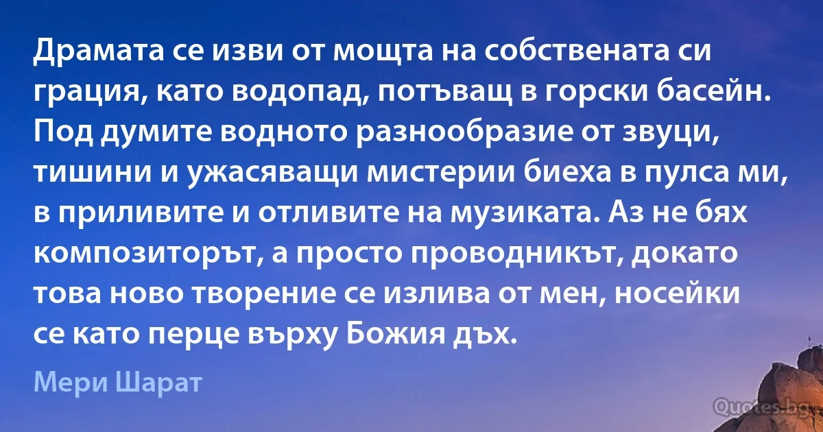 Драмата се изви от мощта на собствената си грация, като водопад, потъващ в горски басейн. Под думите водното разнообразие от звуци, тишини и ужасяващи мистерии биеха в пулса ми, в приливите и отливите на музиката. Аз не бях композиторът, а просто проводникът, докато това ново творение се излива от мен, носейки се като перце върху Божия дъх. (Мери Шарат)