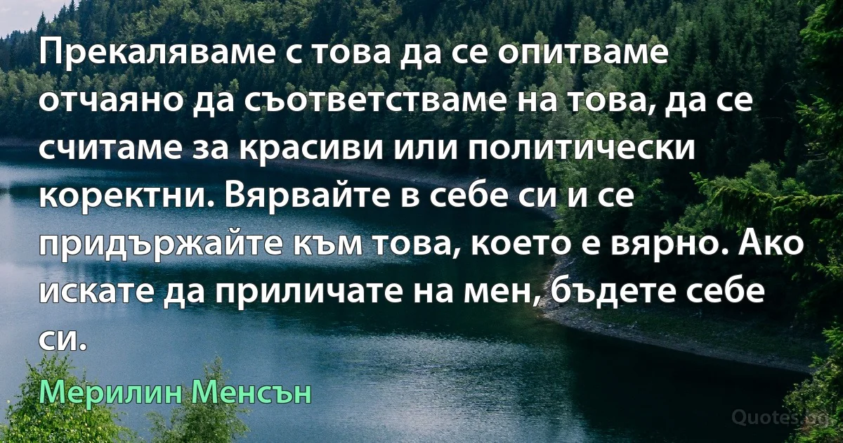 Прекаляваме с това да се опитваме отчаяно да съответстваме на това, да се считаме за красиви или политически коректни. Вярвайте в себе си и се придържайте към това, което е вярно. Ако искате да приличате на мен, бъдете себе си. (Мерилин Менсън)