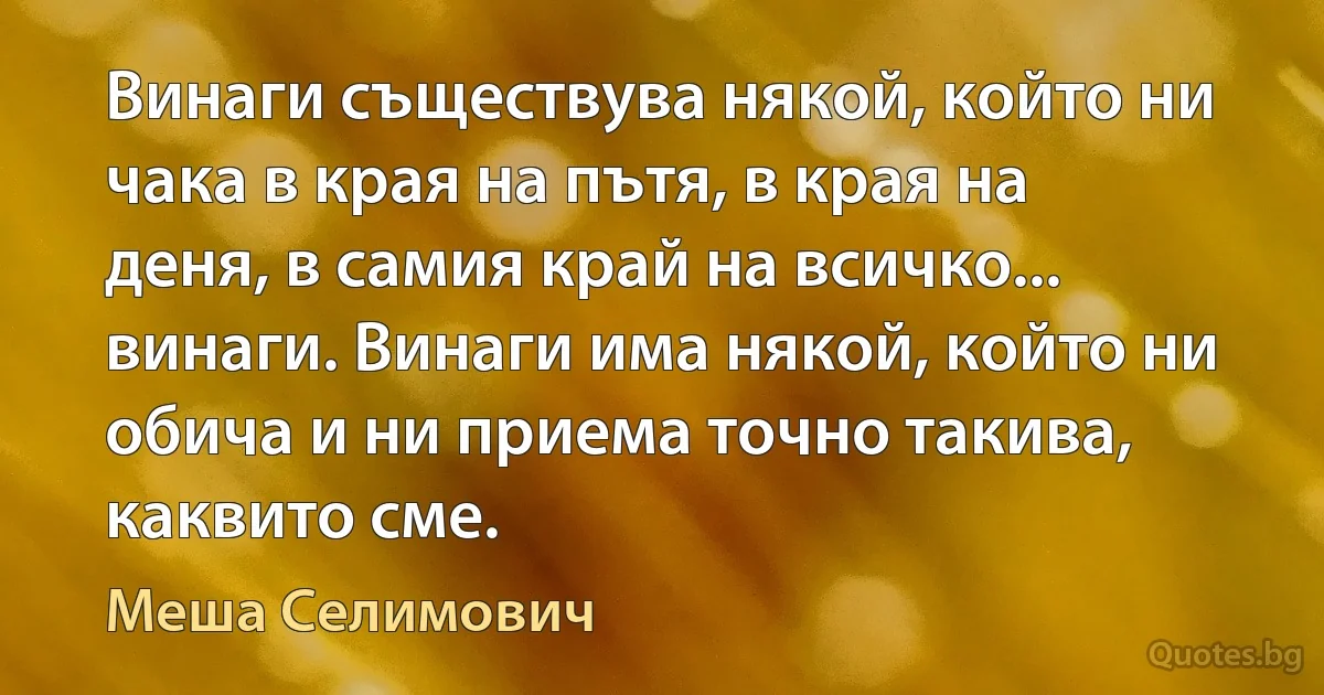 Винаги съществува някой, който ни чака в края на пътя, в края на деня, в самия край на всичко... винаги. Винаги има някой, който ни обича и ни приема точно такива, каквито сме. (Меша Селимович)