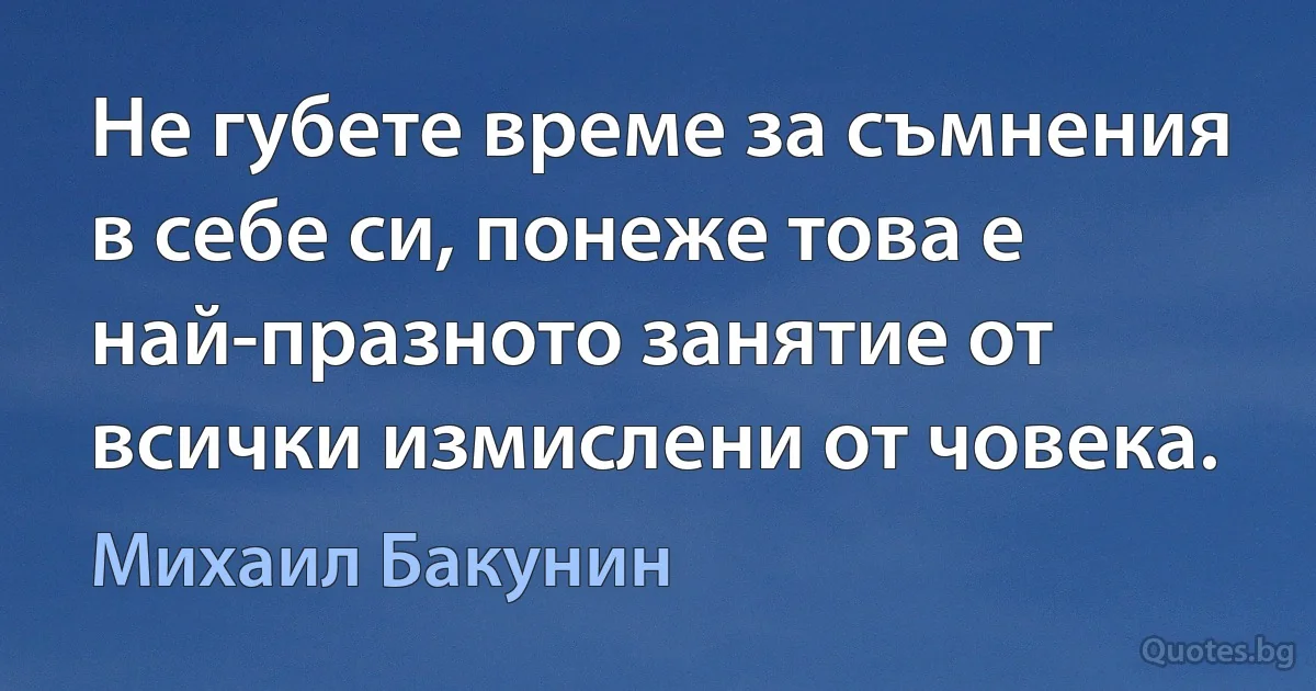 Не губете време за съмнения в себе си, понеже това е най-празното занятие от всички измислени от човека. (Михаил Бакунин)