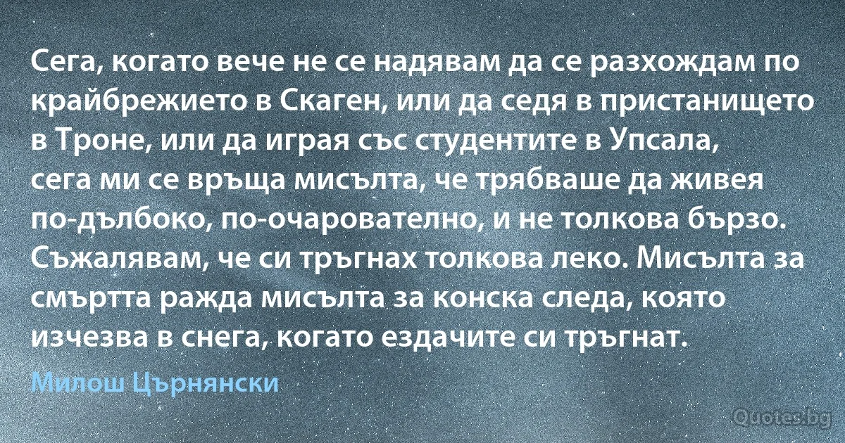 Сега, когато вече не се надявам да се разхождам по крайбрежието в Скаген, или да седя в пристанището в Троне, или да играя със студентите в Упсала, сега ми се връща мисълта, че трябваше да живея по-дълбоко, по-очарователно, и не толкова бързо. Съжалявам, че си тръгнах толкова леко. Мисълта за смъртта ражда мисълта за конска следа, която изчезва в снега, когато ездачите си тръгнат. (Милош Църнянски)