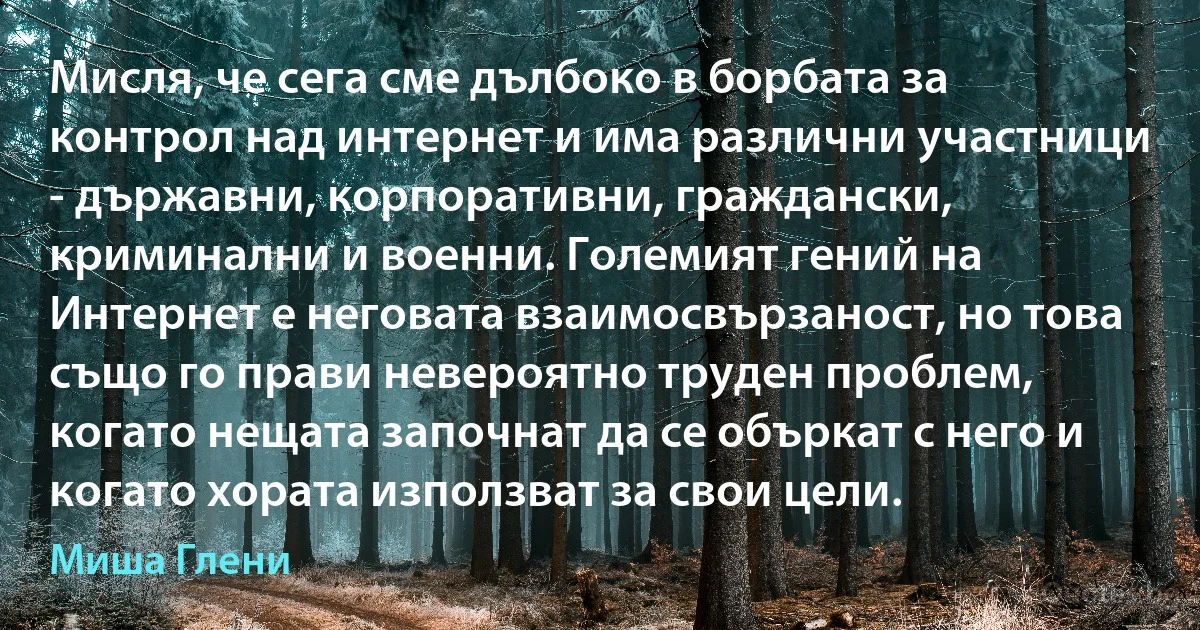 Мисля, че сега сме дълбоко в борбата за контрол над интернет и има различни участници - държавни, корпоративни, граждански, криминални и военни. Големият гений на Интернет е неговата взаимосвързаност, но това също го прави невероятно труден проблем, когато нещата започнат да се объркат с него и когато хората използват за свои цели. (Миша Глени)